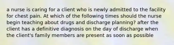 a nurse is caring for a client who is newly admitted to the facility for chest pain. At which of the following times should the nurse begin teaching about drugs and discharge planning? after the client has a definitive diagnosis on the day of discharge when the client's family members are present as soon as possible