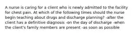 A nurse is caring for a client who is newly admitted to the facility for chest pain. At which of the following times should the nurse begin teaching about drugs and discharge planning? -after the client has a definitive diagnosis -on the day of discharge -when the client's family members are present -as soon as possible