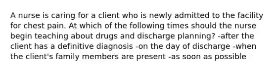 A nurse is caring for a client who is newly admitted to the facility for chest pain. At which of the following times should the nurse begin teaching about drugs and discharge planning? -after the client has a definitive diagnosis -on the day of discharge -when the client's family members are present -as soon as possible