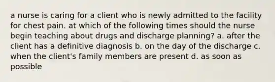 a nurse is caring for a client who is newly admitted to the facility for chest pain. at which of the following times should the nurse begin teaching about drugs and discharge planning? a. after the client has a definitive diagnosis b. on the day of the discharge c. when the client's family members are present d. as soon as possible