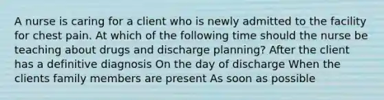 A nurse is caring for a client who is newly admitted to the facility for chest pain. At which of the following time should the nurse be teaching about drugs and discharge planning? After the client has a definitive diagnosis On the day of discharge When the clients family members are present As soon as possible