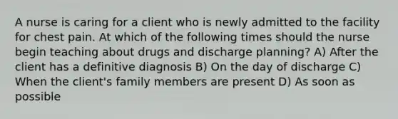 A nurse is caring for a client who is newly admitted to the facility for chest pain. At which of the following times should the nurse begin teaching about drugs and discharge planning? A) After the client has a definitive diagnosis B) On the day of discharge C) When the client's family members are present D) As soon as possible