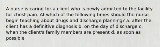 A nurse is caring for a client who is newly admitted to the facility for chest pain. At which of the following times should the nurse begin teaching about drugs and discharge planning? a. after the client has a definitive diagnosis b. on the day of discharge c. when the client's family members are present d. as soon as possible