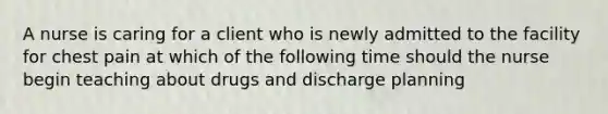 A nurse is caring for a client who is newly admitted to the facility for chest pain at which of the following time should the nurse begin teaching about drugs and discharge planning