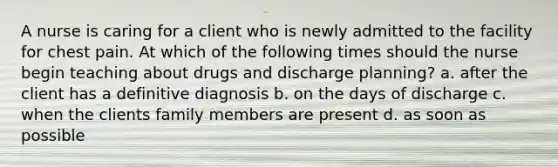 A nurse is caring for a client who is newly admitted to the facility for chest pain. At which of the following times should the nurse begin teaching about drugs and discharge planning? a. after the client has a definitive diagnosis b. on the days of discharge c. when the clients family members are present d. as soon as possible