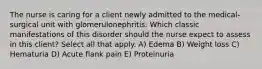 The nurse is caring for a client newly admitted to the medical-surgical unit with glomerulonephritis. Which classic manifestations of this disorder should the nurse expect to assess in this client? Select all that apply. A) Edema B) Weight loss C) Hematuria D) Acute flank pain E) Proteinuria