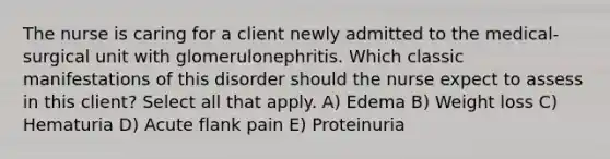 The nurse is caring for a client newly admitted to the medical-surgical unit with glomerulonephritis. Which classic manifestations of this disorder should the nurse expect to assess in this client? Select all that apply. A) Edema B) Weight loss C) Hematuria D) Acute flank pain E) Proteinuria