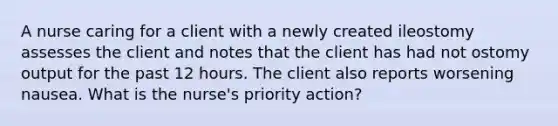 A nurse caring for a client with a newly created ileostomy assesses the client and notes that the client has had not ostomy output for the past 12 hours. The client also reports worsening nausea. What is the nurse's priority action?