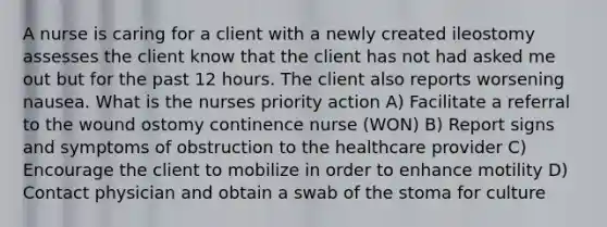 A nurse is caring for a client with a newly created ileostomy assesses the client know that the client has not had asked me out but for the past 12 hours. The client also reports worsening nausea. What is the nurses priority action A) Facilitate a referral to the wound ostomy continence nurse (WON) B) Report signs and symptoms of obstruction to the healthcare provider C) Encourage the client to mobilize in order to enhance motility D) Contact physician and obtain a swab of the stoma for culture