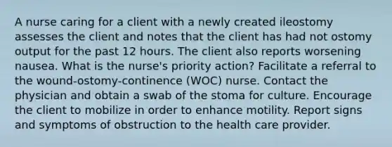 A nurse caring for a client with a newly created ileostomy assesses the client and notes that the client has had not ostomy output for the past 12 hours. The client also reports worsening nausea. What is the nurse's priority action? Facilitate a referral to the wound-ostomy-continence (WOC) nurse. Contact the physician and obtain a swab of the stoma for culture. Encourage the client to mobilize in order to enhance motility. Report signs and symptoms of obstruction to the health care provider.