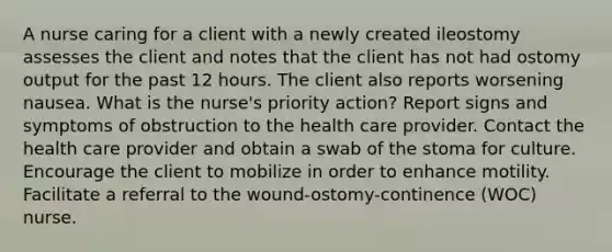 A nurse caring for a client with a newly created ileostomy assesses the client and notes that the client has not had ostomy output for the past 12 hours. The client also reports worsening nausea. What is the nurse's priority action? Report signs and symptoms of obstruction to the health care provider. Contact the health care provider and obtain a swab of the stoma for culture. Encourage the client to mobilize in order to enhance motility. Facilitate a referral to the wound-ostomy-continence (WOC) nurse.