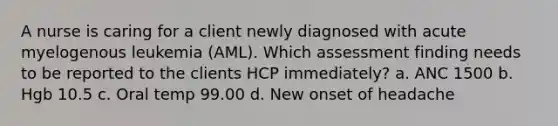 A nurse is caring for a client newly diagnosed with acute myelogenous leukemia (AML). Which assessment finding needs to be reported to the clients HCP immediately? a. ANC 1500 b. Hgb 10.5 c. Oral temp 99.00 d. New onset of headache