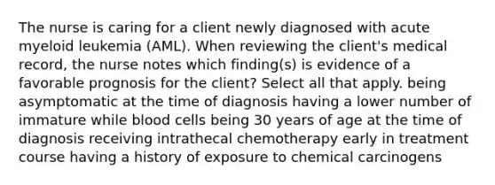 The nurse is caring for a client newly diagnosed with acute myeloid leukemia (AML). When reviewing the client's medical record, the nurse notes which finding(s) is evidence of a favorable prognosis for the client? Select all that apply. being asymptomatic at the time of diagnosis having a lower number of immature while blood cells being 30 years of age at the time of diagnosis receiving intrathecal chemotherapy early in treatment course having a history of exposure to chemical carcinogens