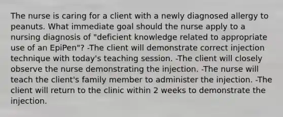 The nurse is caring for a client with a newly diagnosed allergy to peanuts. What immediate goal should the nurse apply to a nursing diagnosis of "deficient knowledge related to appropriate use of an EpiPen"? -The client will demonstrate correct injection technique with today's teaching session. -The client will closely observe the nurse demonstrating the injection. -The nurse will teach the client's family member to administer the injection. -The client will return to the clinic within 2 weeks to demonstrate the injection.