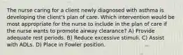 The nurse caring for a client newly diagnosed with asthma is developing the client's plan of care. Which intervention would be most appropriate for the nurse to include in the plan of care if the nurse wants to promote airway clearance? A) Provide adequate rest periods. B) Reduce excessive stimuli. C) Assist with ADLs. D) Place in Fowler position.