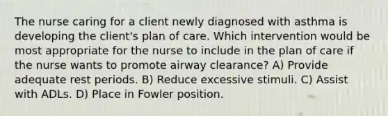 The nurse caring for a client newly diagnosed with asthma is developing the client's plan of care. Which intervention would be most appropriate for the nurse to include in the plan of care if the nurse wants to promote airway clearance? A) Provide adequate rest periods. B) Reduce excessive stimuli. C) Assist with ADLs. D) Place in Fowler position.