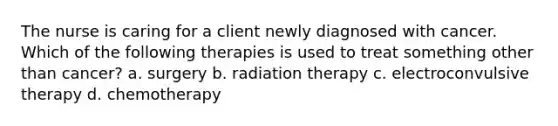 The nurse is caring for a client newly diagnosed with cancer. Which of the following therapies is used to treat something other than cancer? a. surgery b. radiation therapy c. electroconvulsive therapy d. chemotherapy