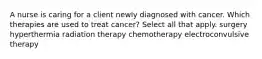 A nurse is caring for a client newly diagnosed with cancer. Which therapies are used to treat cancer? Select all that apply. surgery hyperthermia radiation therapy chemotherapy electroconvulsive therapy