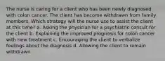 The nurse is caring for a client who has been newly diagnosed with colon cancer. The client has become withdrawn from family members. Which strategy will the nurse use to assist the client at this time? a. Asking the physician for a psychiatric consult for the client b. Explaining the improved prognosis for colon cancer with new treatment c. Encouraging the client to verbalize feelings about the diagnosis d. Allowing the client to remain withdrawn