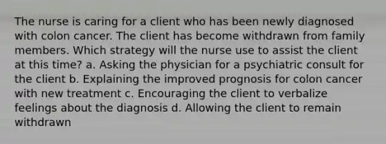 The nurse is caring for a client who has been newly diagnosed with colon cancer. The client has become withdrawn from family members. Which strategy will the nurse use to assist the client at this time? a. Asking the physician for a psychiatric consult for the client b. Explaining the improved prognosis for colon cancer with new treatment c. Encouraging the client to verbalize feelings about the diagnosis d. Allowing the client to remain withdrawn