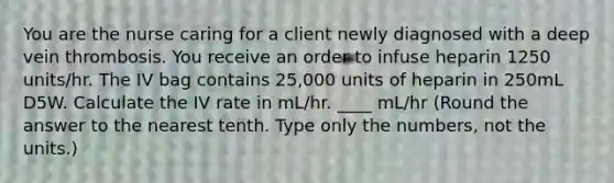 You are the nurse caring for a client newly diagnosed with a deep vein thrombosis. You receive an order to infuse heparin 1250 units/hr. The IV bag contains 25,000 units of heparin in 250mL D5W. Calculate the IV rate in mL/hr. ____ mL/hr (Round the answer to the nearest tenth. Type only the numbers, not the units.)