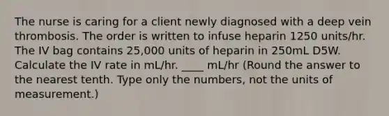 The nurse is caring for a client newly diagnosed with a deep vein thrombosis. The order is written to infuse heparin 1250 units/hr. The IV bag contains 25,000 units of heparin in 250mL D5W. Calculate the IV rate in mL/hr. ____ mL/hr (Round the answer to the nearest tenth. Type only the numbers, not the units of measurement.)