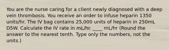 You are the nurse caring for a client newly diagnosed with a deep vein thrombosis. You receive an order to infuse heparin 1350 units/hr. The IV bag contains 25,000 units of heparin in 250mL D5W. Calculate the IV rate in mL/hr. ____ mL/hr (Round the answer to the nearest tenth. Type only the numbers, not the units.)