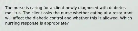 The nurse is caring for a client newly diagnosed with diabetes mellitus. The client asks the nurse whether eating at a restaurant will affect the diabetic control and whether this is allowed. Which nursing response is appropriate?