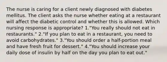 The nurse is caring for a client newly diagnosed with diabetes mellitus. The client asks the nurse whether eating at a restaurant will affect the diabetic control and whether this is allowed. Which nursing response is appropriate? 1."You really should not eat in restaurants." 2."If you plan to eat in a restaurant, you need to avoid carbohydrates." 3."You should order a half-portion meal and have fresh fruit for dessert." 4."You should increase your daily dose of insulin by half on the day you plan to eat out."