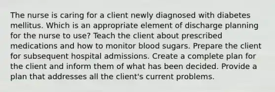 The nurse is caring for a client newly diagnosed with diabetes mellitus. Which is an appropriate element of discharge planning for the nurse to use? Teach the client about prescribed medications and how to monitor blood sugars. Prepare the client for subsequent hospital admissions. Create a complete plan for the client and inform them of what has been decided. Provide a plan that addresses all the client's current problems.