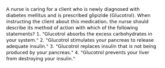 A nurse is caring for a client who is newly diagnosed with diabetes mellitus and is prescribed glipizide (Glucotrol). When instructing the client about this medication, the nurse should describe its method of action with which of the following statements? 1. "Glucotrol absorbs the excess carbohydrates in your system." 2. "Glucotrol stimulates your pancreas to release adequate insulin." 3. "Glucotrol replaces insulin that is not being produced by your pancreas." 4. "Glucotrol prevents your liver from destroying your insulin."