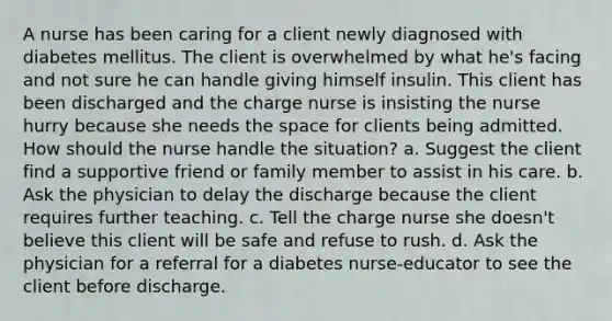 A nurse has been caring for a client newly diagnosed with diabetes mellitus. The client is overwhelmed by what he's facing and not sure he can handle giving himself insulin. This client has been discharged and the charge nurse is insisting the nurse hurry because she needs the space for clients being admitted. How should the nurse handle the situation? a. Suggest the client find a supportive friend or family member to assist in his care. b. Ask the physician to delay the discharge because the client requires further teaching. c. Tell the charge nurse she doesn't believe this client will be safe and refuse to rush. d. Ask the physician for a referral for a diabetes nurse-educator to see the client before discharge.