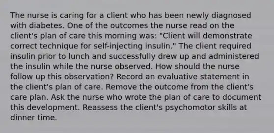 The nurse is caring for a client who has been newly diagnosed with diabetes. One of the outcomes the nurse read on the client's plan of care this morning was: "Client will demonstrate correct technique for self-injecting insulin." The client required insulin prior to lunch and successfully drew up and administered the insulin while the nurse observed. How should the nurse follow up this observation? Record an evaluative statement in the client's plan of care. Remove the outcome from the client's care plan. Ask the nurse who wrote the plan of care to document this development. Reassess the client's psychomotor skills at dinner time.