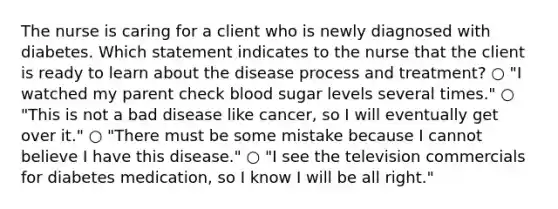 The nurse is caring for a client who is newly diagnosed with diabetes. Which statement indicates to the nurse that the client is ready to learn about the disease process and treatment? ○ "I watched my parent check blood sugar levels several times." ○ "This is not a bad disease like cancer, so I will eventually get over it." ○ "There must be some mistake because I cannot believe I have this disease." ○ "I see the television commercials for diabetes medication, so I know I will be all right."