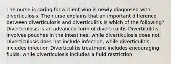 The nurse is caring for a client who is newly diagnosed with diverticulosis. The nurse explains that an important difference between diverticulosis and diverticulitis is which of the following? Diverticulosis is an advanced form of diverticulitis Diverticulitis involves pouches in the intestines, while diverticulosis does not Diverticulosis does not include infection, while diverticulitis includes infection Diverticulitis treatment includes encouraging fluids, while diverticulosis includes a fluid restriction