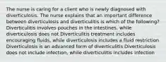 The nurse is caring for a client who is newly diagnosed with diverticulosis. The nurse explains that an important difference between diverticulosis and diverticulitis is which of the following? Diverticulitis involves pouches in the intestines, while diverticulosis does not Diverticulitis treatment includes encouraging fluids, while diverticulosis includes a fluid restriction Diverticulosis is an advanced form of diverticulitis Diverticulosis does not include infection, while diverticulitis includes infection