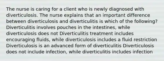 The nurse is caring for a client who is newly diagnosed with diverticulosis. The nurse explains that an important difference between diverticulosis and diverticulitis is which of the following? Diverticulitis involves pouches in the intestines, while diverticulosis does not Diverticulitis treatment includes encouraging fluids, while diverticulosis includes a fluid restriction Diverticulosis is an advanced form of diverticulitis Diverticulosis does not include infection, while diverticulitis includes infection