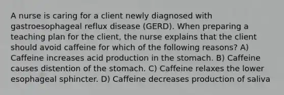 A nurse is caring for a client newly diagnosed with gastroesophageal reflux disease (GERD). When preparing a teaching plan for the client, the nurse explains that the client should avoid caffeine for which of the following reasons? A) Caffeine increases acid production in the stomach. B) Caffeine causes distention of the stomach. C) Caffeine relaxes the lower esophageal sphincter. D) Caffeine decreases production of saliva