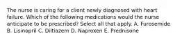 The nurse is caring for a client newly diagnosed with heart failure. Which of the following medications would the nurse anticipate to be prescribed? Select all that apply. A. Furosemide B. Lisinopril C. Diltiazem D. Naproxen E. Prednisone