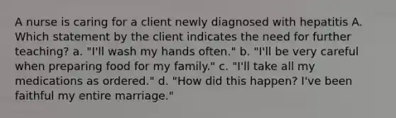 A nurse is caring for a client newly diagnosed with hepatitis A. Which statement by the client indicates the need for further teaching? a. "I'll wash my hands often." b. "I'll be very careful when preparing food for my family." c. "I'll take all my medications as ordered." d. "How did this happen? I've been faithful my entire marriage."