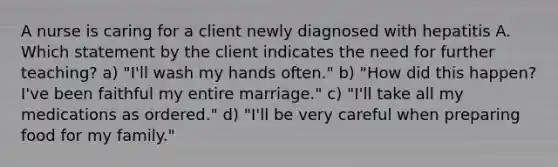 A nurse is caring for a client newly diagnosed with hepatitis A. Which statement by the client indicates the need for further teaching? a) "I'll wash my hands often." b) "How did this happen? I've been faithful my entire marriage." c) "I'll take all my medications as ordered." d) "I'll be very careful when preparing food for my family."