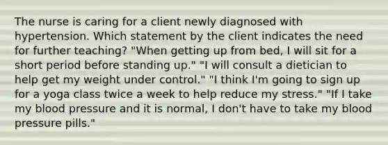 The nurse is caring for a client newly diagnosed with hypertension. Which statement by the client indicates the need for further teaching? "When getting up from bed, I will sit for a short period before standing up." "I will consult a dietician to help get my weight under control." "I think I'm going to sign up for a yoga class twice a week to help reduce my stress." "If I take my <a href='https://www.questionai.com/knowledge/kD0HacyPBr-blood-pressure' class='anchor-knowledge'>blood pressure</a> and it is normal, I don't have to take my blood pressure pills."