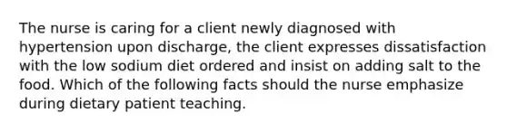 The nurse is caring for a client newly diagnosed with hypertension upon discharge, the client expresses dissatisfaction with the low sodium diet ordered and insist on adding salt to the food. Which of the following facts should the nurse emphasize during dietary patient teaching.