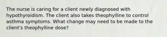 The nurse is caring for a client newly diagnosed with hypothyroidism. The client also takes theophylline to control asthma symptoms. What change may need to be made to the client's theophylline dose?