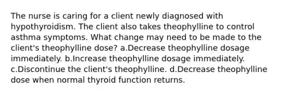 The nurse is caring for a client newly diagnosed with hypothyroidism. The client also takes theophylline to control asthma symptoms. What change may need to be made to the client's theophylline dose? a.Decrease theophylline dosage immediately. b.Increase theophylline dosage immediately. c.Discontinue the client's theophylline. d.Decrease theophylline dose when normal thyroid function returns.