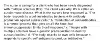 The nurse is caring for a client who has been newly diagnosed with multiple sclerosis (MS). The client asks why MS is called an autoimmune disease. What is the nurse's best response? a. "The body responds to a cell invaded by bacteria with antibody production against similar cells." b. "Production of autoantibodies is a normal process that goes on all the time, but immunosuppression limits B-cell response." c. "People with multiple sclerosis have a genetic predisposition to destroy autoantibodies." d. "The body attacks its own cells because it responds to specific self-antigens to produce antibodies."