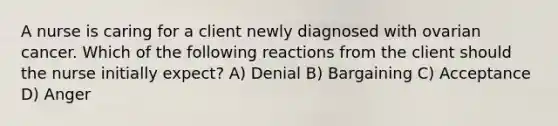 A nurse is caring for a client newly diagnosed with ovarian cancer. Which of the following reactions from the client should the nurse initially expect? A) Denial B) Bargaining C) Acceptance D) Anger