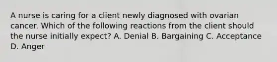 A nurse is caring for a client newly diagnosed with ovarian cancer. Which of the following reactions from the client should the nurse initially expect? A. Denial B. Bargaining C. Acceptance D. Anger