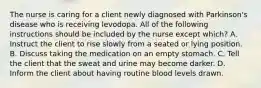 The nurse is caring for a client newly diagnosed with Parkinson's disease who is receiving levodopa. All of the following instructions should be included by the nurse except which? A. Instruct the client to rise slowly from a seated or lying position. B. Discuss taking the medication on an empty stomach. C. Tell the client that the sweat and urine may become darker. D. Inform the client about having routine blood levels drawn.