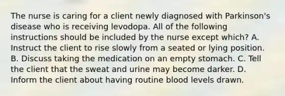 The nurse is caring for a client newly diagnosed with Parkinson's disease who is receiving levodopa. All of the following instructions should be included by the nurse except which? A. Instruct the client to rise slowly from a seated or lying position. B. Discuss taking the medication on an empty stomach. C. Tell the client that the sweat and urine may become darker. D. Inform the client about having routine blood levels drawn.